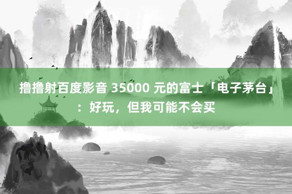 撸撸射百度影音 35000 元的富士「电子茅台」：好玩，但我可能不会买