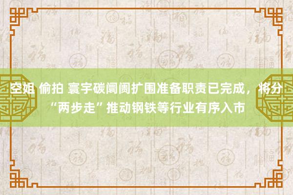 空姐 偷拍 寰宇碳阛阓扩围准备职责已完成，将分“两步走”推动钢铁等行业有序入市