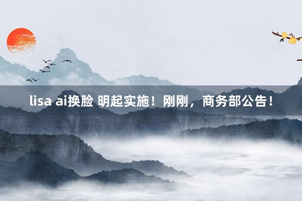 lisa ai换脸 明起实施！刚刚，商务部公告！