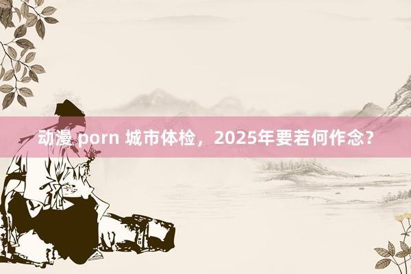 动漫 porn 城市体检，2025年要若何作念？