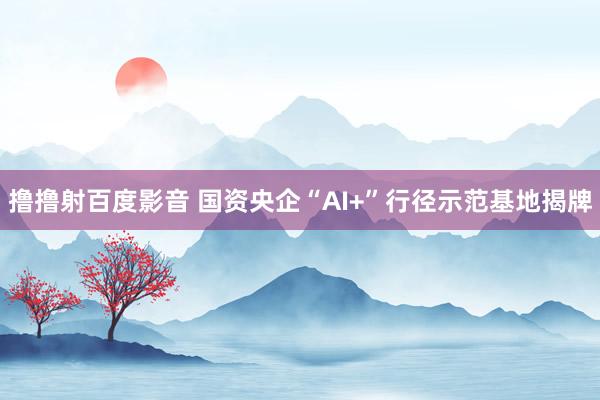 撸撸射百度影音 国资央企“AI+”行径示范基地揭牌