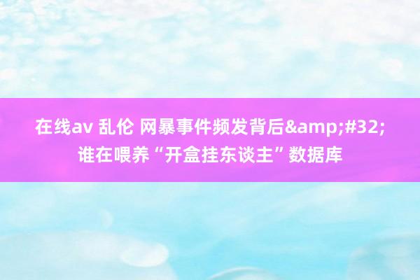 在线av 乱伦 网暴事件频发背后&#32;谁在喂养“开盒挂东谈主”数据库