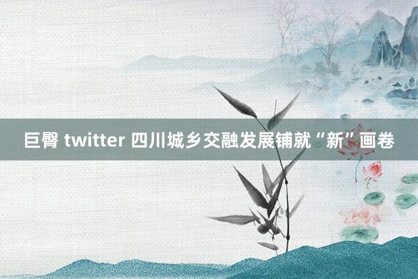 巨臀 twitter 四川城乡交融发展铺就“新”画卷