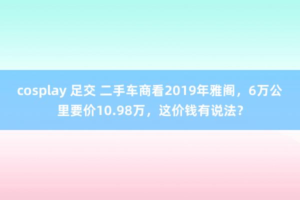 cosplay 足交 二手车商看2019年雅阁，6万公里要价10.98万，这价钱有说法？