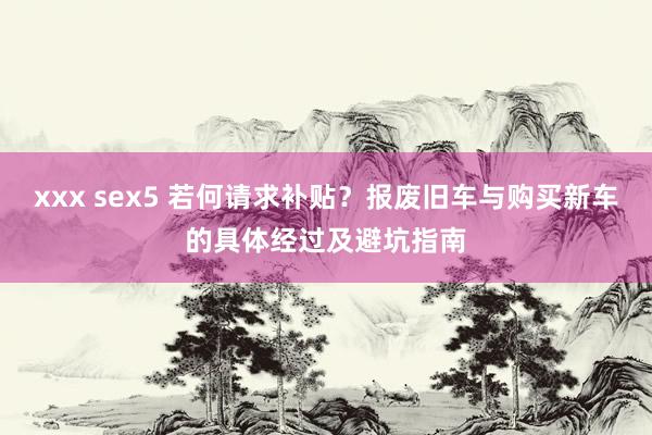 xxx sex5 若何请求补贴？报废旧车与购买新车的具体经过及避坑指南