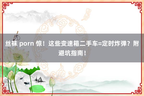 丝袜 porn 惊！这些变速箱二手车=定时炸弹？附避坑指南！