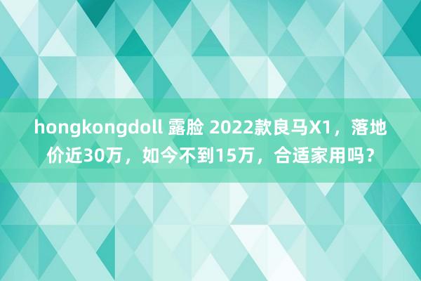 hongkongdoll 露脸 2022款良马X1，落地价近30万，如今不到15万，合适家用吗？