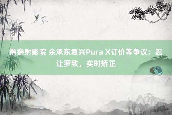 撸撸射影院 余承东复兴Pura X订价等争议：忍让罗致，实时矫正