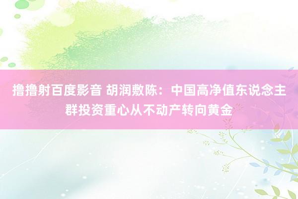 撸撸射百度影音 胡润敷陈：中国高净值东说念主群投资重心从不动产转向黄金