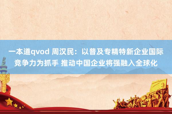 一本道qvod 周汉民：以普及专精特新企业国际竞争力为抓手 推动中国企业将强融入全球化