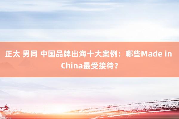 正太 男同 中国品牌出海十大案例：哪些Made in China最受接待？