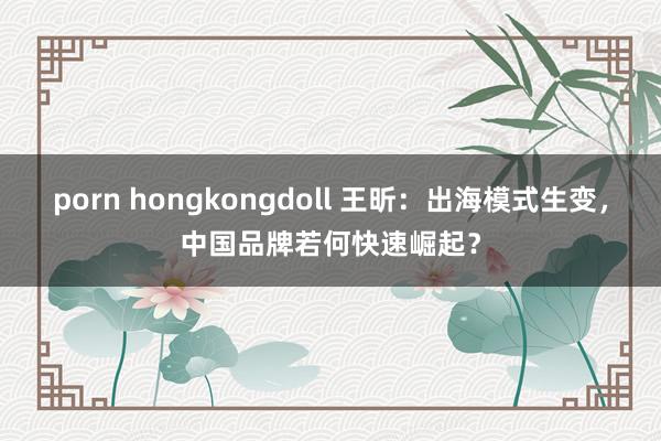 porn hongkongdoll 王昕：出海模式生变，中国品牌若何快速崛起？