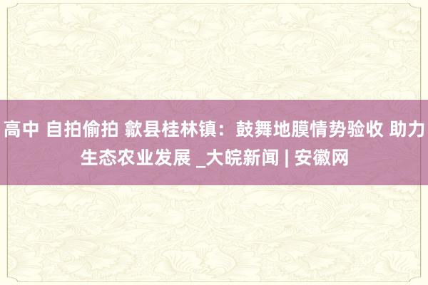 高中 自拍偷拍 歙县桂林镇：鼓舞地膜情势验收 助力生态农业发展 _大皖新闻 | 安徽网
