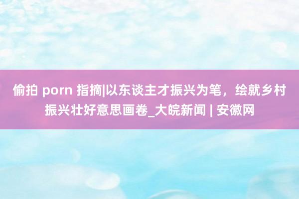 偷拍 porn 指摘|以东谈主才振兴为笔，绘就乡村振兴壮好意思画卷_大皖新闻 | 安徽网