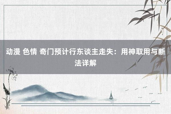动漫 色情 奇门预计行东谈主走失：用神取用与断法详解