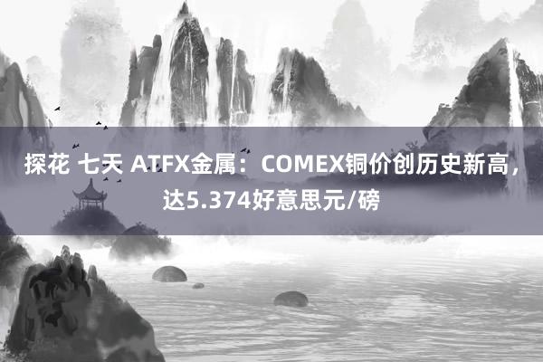 探花 七天 ATFX金属：COMEX铜价创历史新高，达5.374好意思元/磅