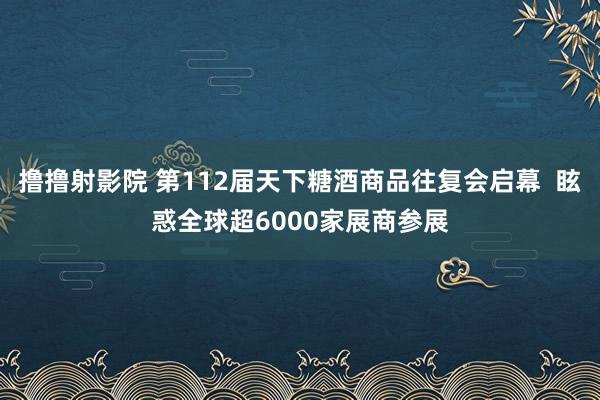 撸撸射影院 第112届天下糖酒商品往复会启幕  眩惑全球超6000家展商参展