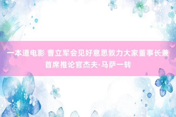一本道电影 曹立军会见好意思敦力大家董事长兼首席推论官杰夫·马萨一转