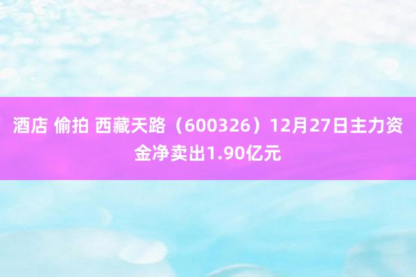 酒店 偷拍 西藏天路（600326）12月27日主力资金净卖出1.90亿元