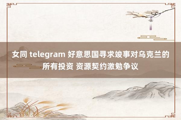 女同 telegram 好意思国寻求竣事对乌克兰的所有投资 资源契约激勉争议