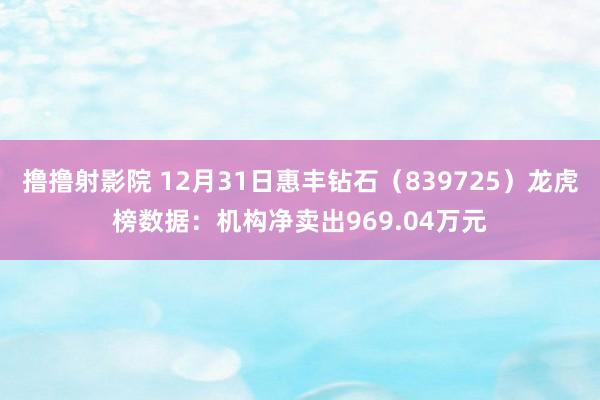 撸撸射影院 12月31日惠丰钻石（839725）龙虎榜数据：机构净卖出969.04万元