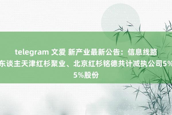 telegram 文爱 新产业最新公告：信息线路义务东谈主天津红杉聚业、北京红杉铭德共计减执公司5%股份