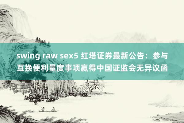 swing raw sex5 红塔证券最新公告：参与互换便利量度事项赢得中国证监会无异议函