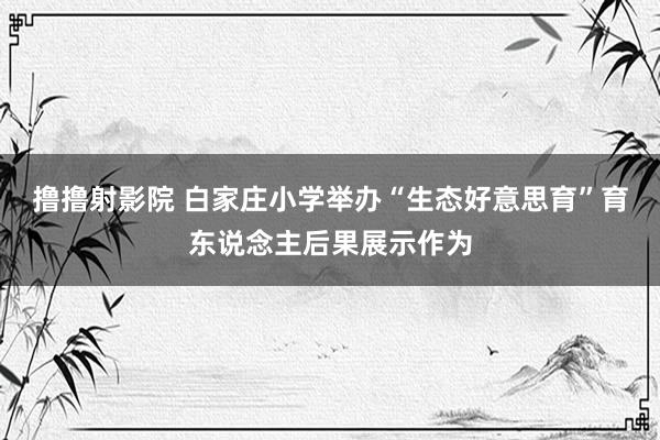 撸撸射影院 白家庄小学举办“生态好意思育”育东说念主后果展示作为