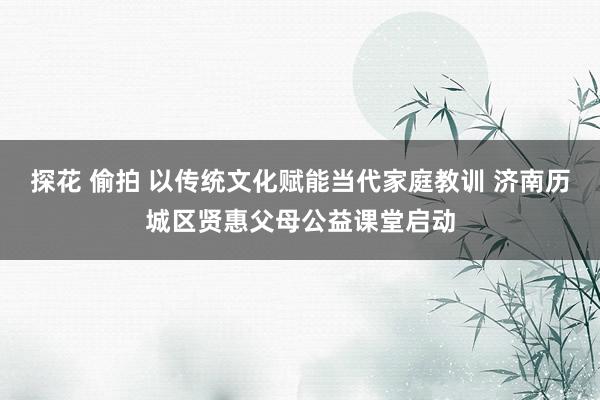 探花 偷拍 以传统文化赋能当代家庭教训 济南历城区贤惠父母公益课堂启动
