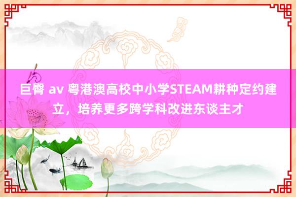 巨臀 av 粤港澳高校中小学STEAM耕种定约建立，培养更多跨学科改进东谈主才