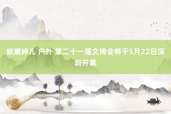 妖媚婷儿 户外 第二十一届文博会将于5月22日深圳开幕