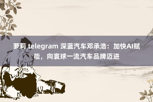 萝莉 telegram 深蓝汽车邓承浩：加快AI赋能，向寰球一流汽车品牌迈进