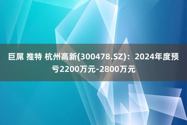 巨屌 推特 杭州高新(300478.SZ)：2024年度预亏2200万元-2800万元