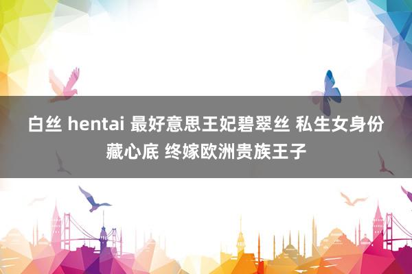 白丝 hentai 最好意思王妃碧翠丝 私生女身份藏心底 终嫁欧洲贵族王子