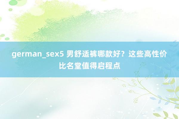 german_sex5 男舒适裤哪款好？这些高性价比名堂值得启程点