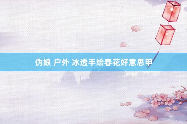 伪娘 户外 冰透手绘春花好意思甲