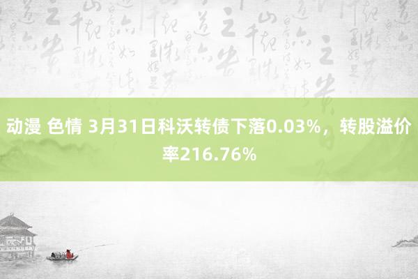 动漫 色情 3月31日科沃转债下落0.03%，转股溢价率216.76%