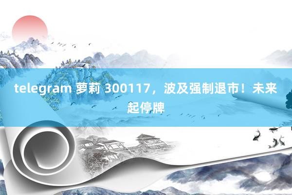telegram 萝莉 300117，波及强制退市！未来起停牌