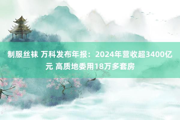 制服丝袜 万科发布年报：2024年营收超3400亿元 高质地委用18万多套房