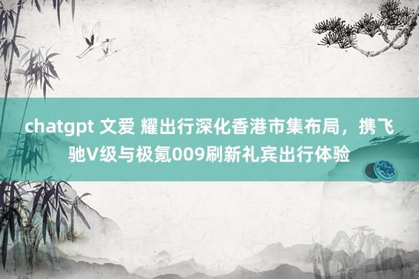 chatgpt 文爱 耀出行深化香港市集布局，携飞驰V级与极氪009刷新礼宾出行体验