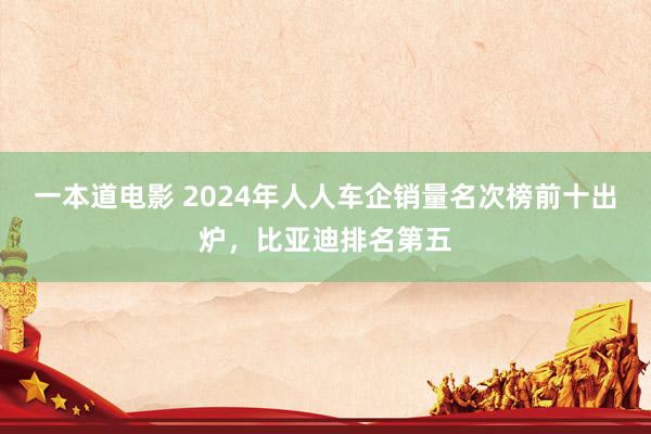 一本道电影 2024年人人车企销量名次榜前十出炉，比亚迪排名第五