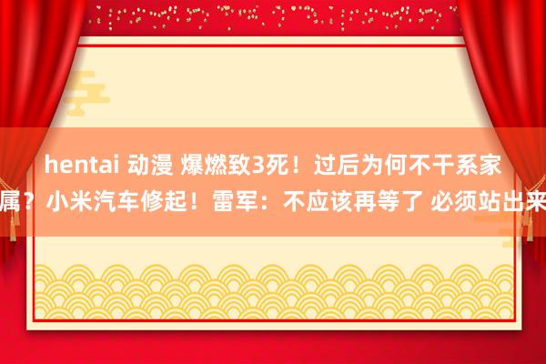 hentai 动漫 爆燃致3死！过后为何不干系家属？小米汽车修起！雷军：不应该再等了 必须站出来