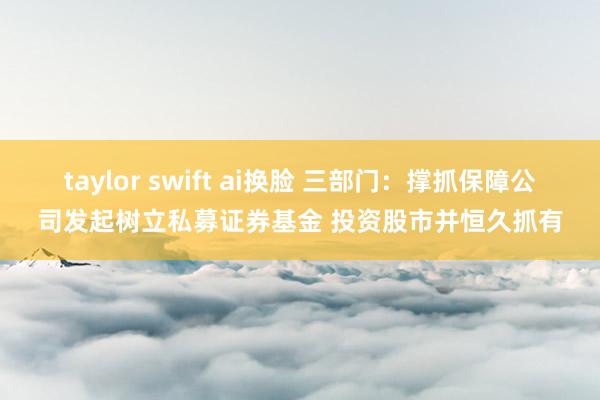 taylor swift ai换脸 三部门：撑抓保障公司发起树立私募证券基金 投资股市并恒久抓有