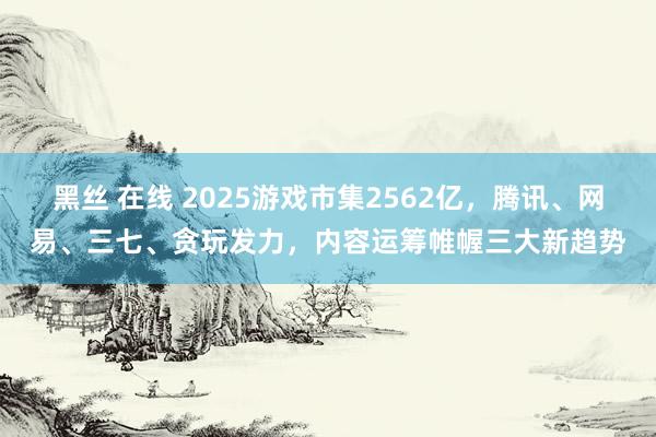黑丝 在线 2025游戏市集2562亿，腾讯、网易、三七、贪玩发力，内容运筹帷幄三大新趋势