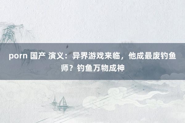 porn 国产 演义：异界游戏来临，他成最废钓鱼师？钓鱼万物成神