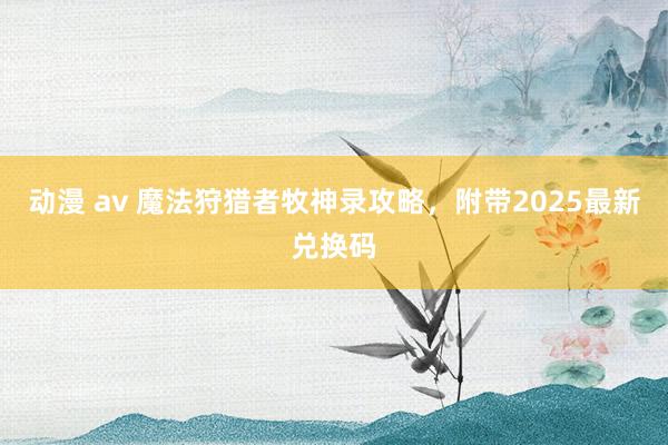 动漫 av 魔法狩猎者牧神录攻略，附带2025最新兑换码