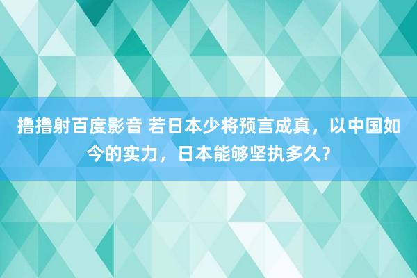 撸撸射百度影音 若日本少将预言成真，以中国如今的实力，日本能够坚执多久？