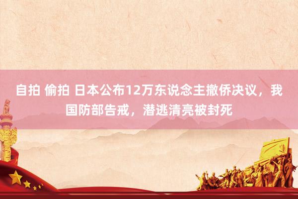 自拍 偷拍 日本公布12万东说念主撤侨决议，我国防部告戒，潜逃清亮被封死