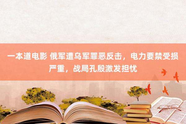 一本道电影 俄军遭乌军罪恶反击，电力要禁受损严重，战局孔殷激发担忧