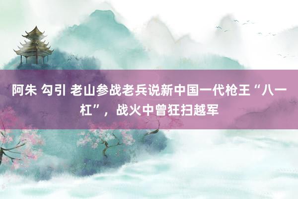阿朱 勾引 老山参战老兵说新中国一代枪王“八一杠”，战火中曾狂扫越军